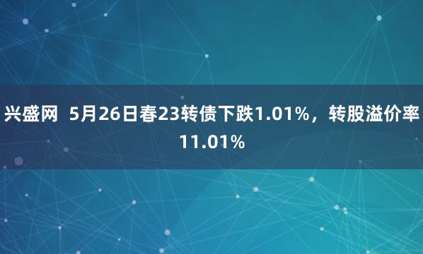 兴盛网  5月26日春23转债下跌1.01%，转股溢价率11.01%