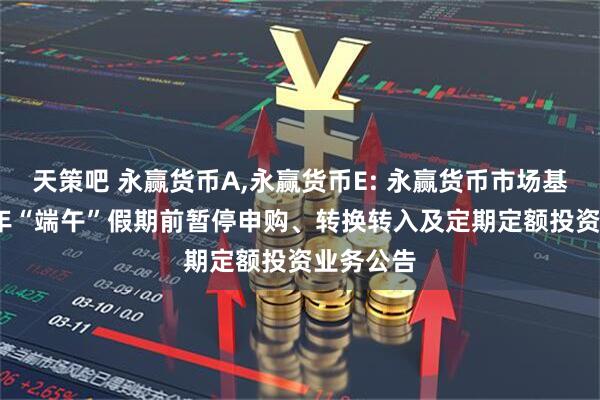 天策吧 永赢货币A,永赢货币E: 永赢货币市场基金2025年“端午”假期前暂停申购、转换转入及定期定额投资业务公告