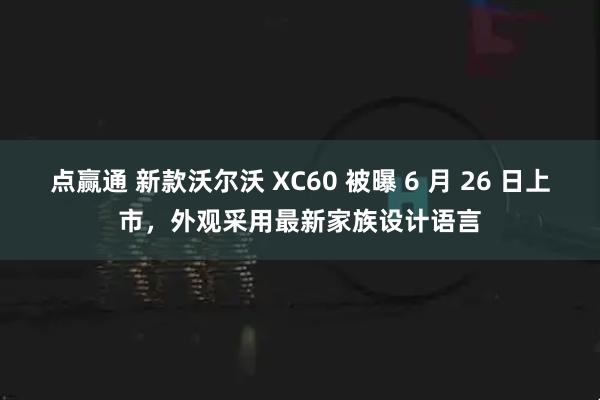 点赢通 新款沃尔沃 XC60 被曝 6 月 26 日上市，外观采用最新家族设计语言