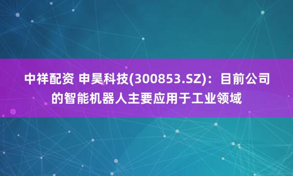 中祥配资 申昊科技(300853.SZ)：目前公司的智能机器人主要应用于工业领域