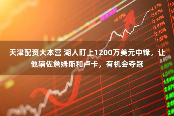 天津配资大本营 湖人盯上1200万美元中锋，让他辅佐詹姆斯和卢卡，有机会夺冠