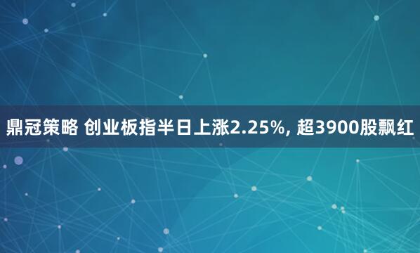 鼎冠策略 创业板指半日上涨2.25%, 超3900股飘红