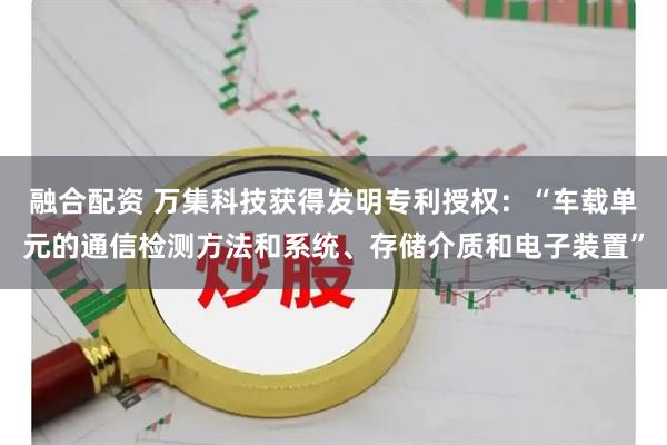 融合配资 万集科技获得发明专利授权：“车载单元的通信检测方法和系统、存储介质和电子装置”