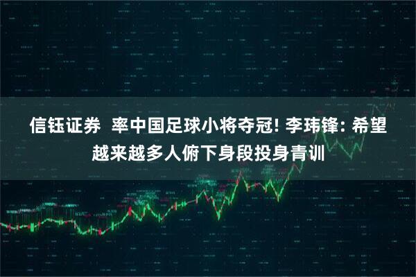 信钰证券  率中国足球小将夺冠! 李玮锋: 希望越来越多人俯下身段投身青训