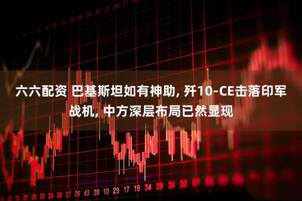 六六配资 巴基斯坦如有神助, 歼10-CE击落印军战机, 中方深层布局已然显现