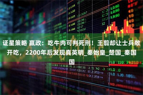 证星策略 嬴政：吃牛肉可判死刑！王翦却让士兵敞开吃，2200年后发现真英明_秦始皇_楚国_秦国