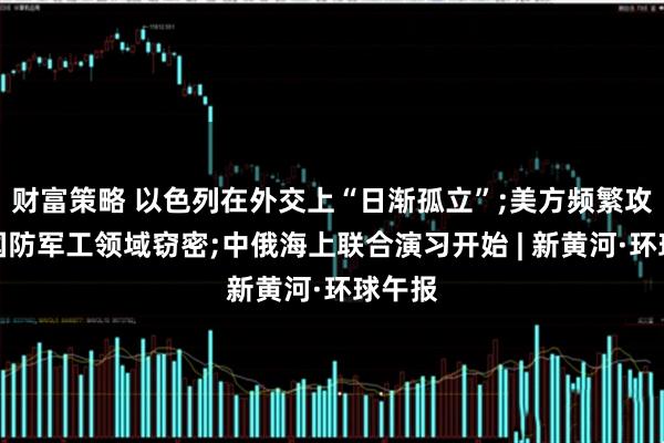 财富策略 以色列在外交上“日渐孤立”;美方频繁攻击我国防军工领域窃密;中俄海上联合演习开始 | 新黄河·环球午报