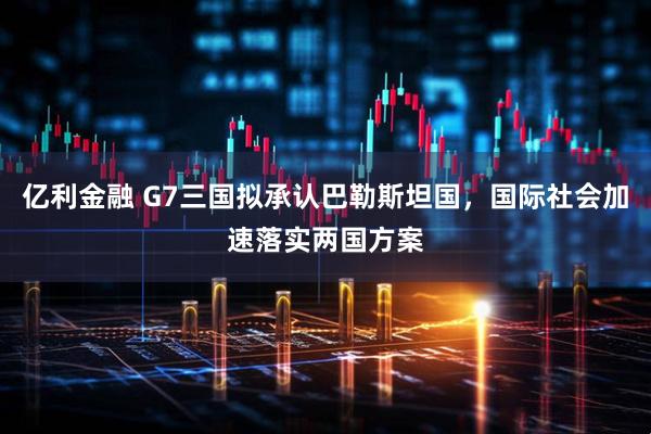 亿利金融 G7三国拟承认巴勒斯坦国，国际社会加速落实两国方案