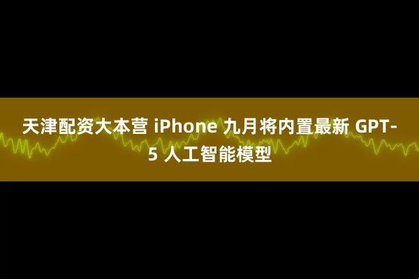 天津配资大本营 iPhone 九月将内置最新 GPT-5 人工智能模型