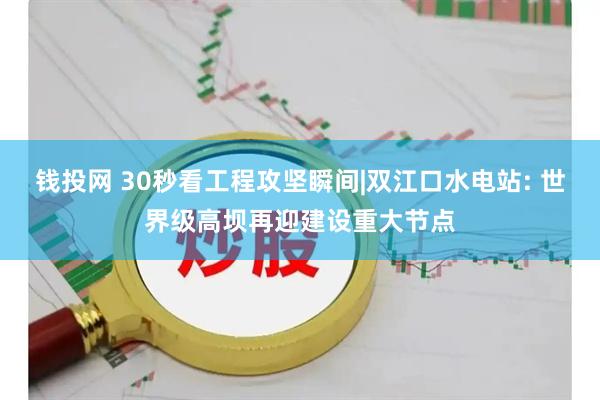 钱投网 30秒看工程攻坚瞬间|双江口水电站: 世界级高坝再迎建设重大节点
