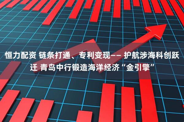 恒力配资 链条打通、专利变现—— 护航涉海科创跃迁 青岛中行锻造海洋经济“金引擎”