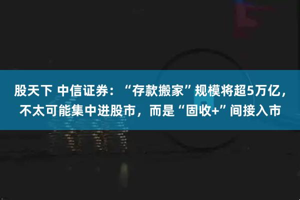 股天下 中信证券:“存款搬家”规模将超5万亿,不太可能集中进股市,而是“固收+”间接入市