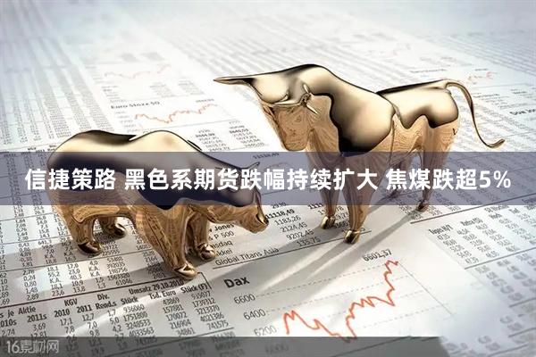 信捷策路 黑色系期货跌幅持续扩大 焦煤跌超5%