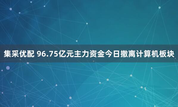 集采优配 96.75亿元主力资金今日撤离计算机板块