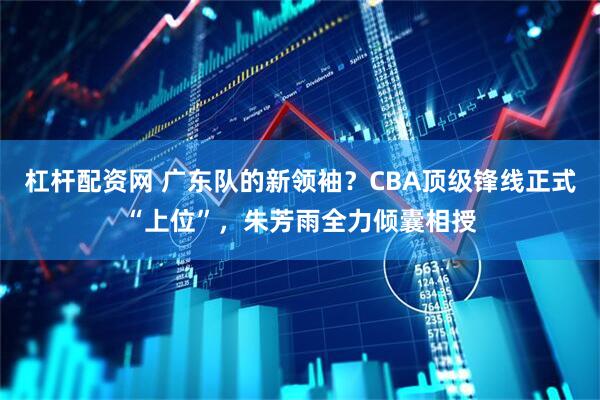 杠杆配资网 广东队的新领袖?CBA顶级锋线正式“上位”,朱芳雨全力倾囊相授