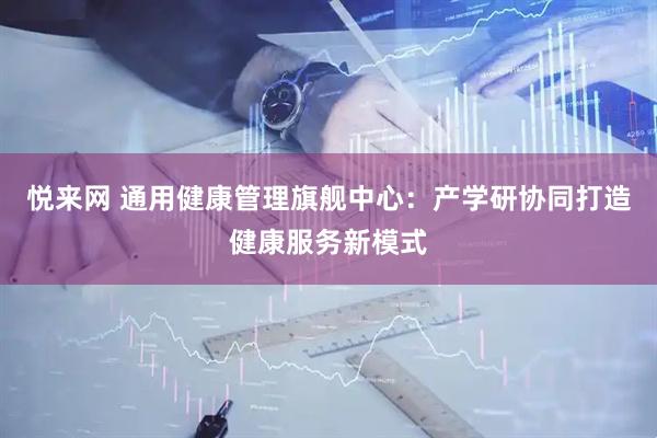 悦来网 通用健康管理旗舰中心:产学研协同打造健康服务新模式