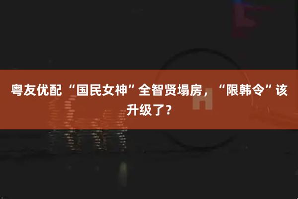 粤友优配 “国民女神”全智贤塌房,“限韩令”该升级了?