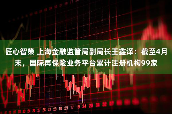 匠心智策 上海金融监管局副局长王鑫泽:截至4月末,国际再保险业务平台累计注册机构99家
