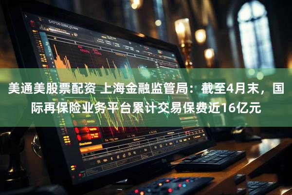 美通美股票配资 上海金融监管局：截至4月末，国际再保险业务平台累计交易保费近16亿元