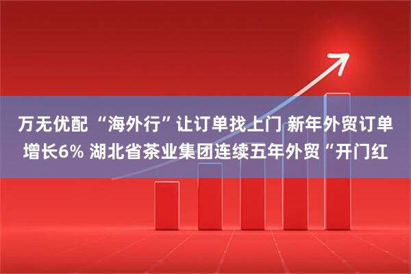 万无优配 “海外行”让订单找上门 新年外贸订单增长6% 湖北省茶业集团连续五年外贸“开门红