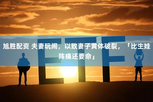 旭胜配资 夫妻玩闹，以致妻子黄体破裂，「比生娃阵痛还要命」