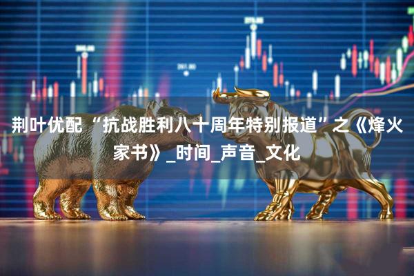 荆叶优配 “抗战胜利八十周年特别报道”之《烽火家书》_时间_声音_文化