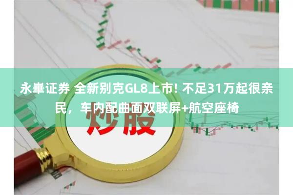 永崋证券 全新别克GL8上市! 不足31万起很亲民，车内配曲面双联屏+航空座椅
